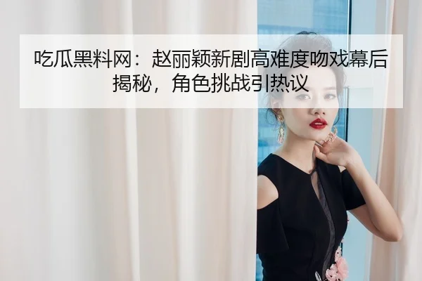吃瓜黑料网：赵丽颖新剧高难度吻戏幕后揭秘，角色挑战引热议